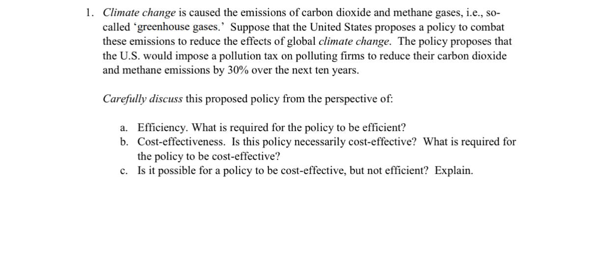 1. Climate change is caused the emissions of carbon dioxide and methane gases, i.e., so-
called 'greenhouse gases.' Suppose that the United States proposes a policy to combat
these emissions to reduce the effects of global climate change. The policy proposes that
the U.S. would impose a pollution tax on polluting firms to reduce their carbon dioxide
and methane emissions by 30% over the next ten years.
Carefully discuss this proposed policy from the perspective of:
a. Efficiency. What is required for the policy to be efficient?
b. Cost-effectiveness. Is this policy necessarily cost-effective? What is required for
the policy to be cost-effective?
c. Is it possible for a policy to be cost-effective, but not efficient? Explain.