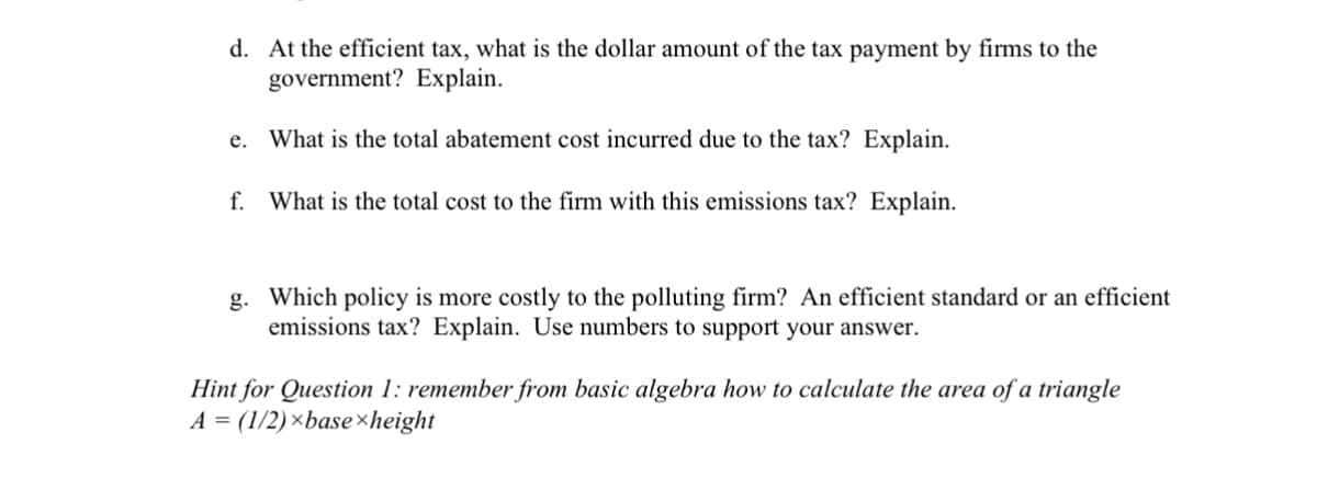 d. At the efficient tax, what is the dollar amount of the tax payment by firms to the
government? Explain.
e. What is the total abatement cost incurred due to the tax? Explain.
f. What is the total cost to the firm with this emissions tax? Explain.
g. Which policy is more costly to the polluting firm? An efficient standard or an efficient
emissions tax? Explain. Use numbers to support your answer.
Hint for Question 1: remember from basic algebra how to calculate the area of a triangle
A = (1/2)×base height