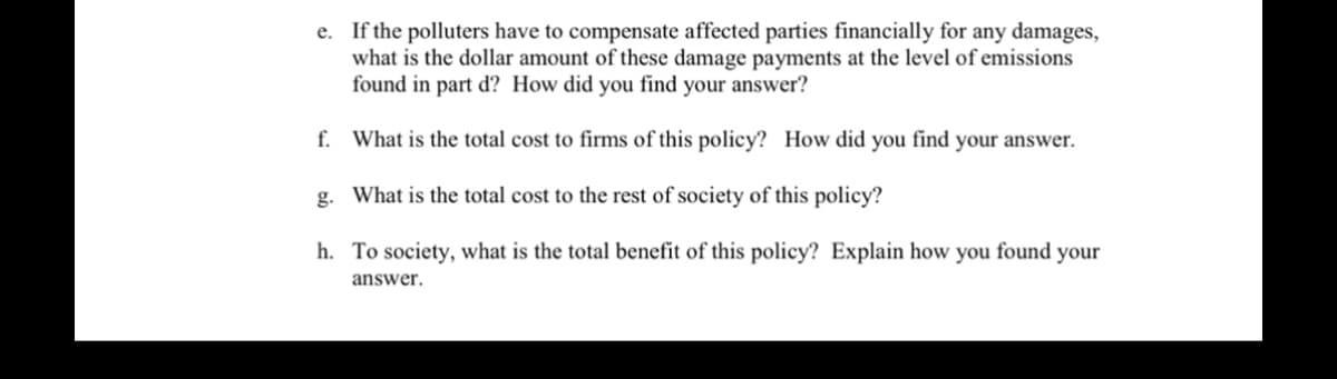 e. If the polluters have to compensate affected parties financially for any damages,
what is the dollar amount of these damage payments at the level of emissions
found in part d? How did you find your answer?
f.
What is the total cost to firms of this policy? How did you find your answer.
g. What is the total cost to the rest of society of this policy?
h. To society, what is the total benefit of this policy? Explain how you found your
answer.