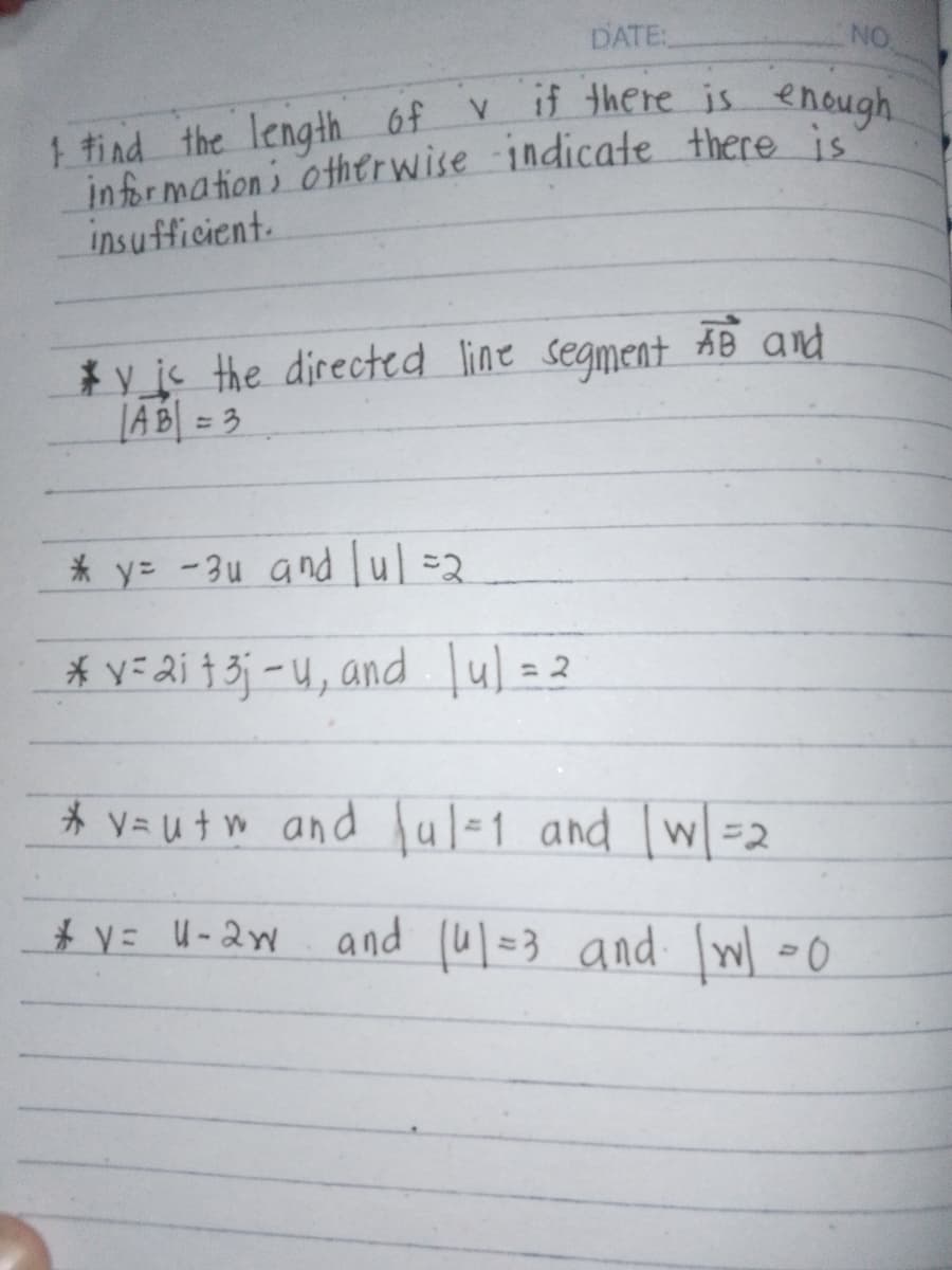 DATE:
NO
v if there is enough
1 find the length of v
information; otherwise indicate there is
insufficient.
*y is the directed line segment AB and
AB=3
y=-3u and u=2
*vai 13-u, and [u] = 2
*
v=utw and ul-1 and w=2
* Y= U-2w
and (u=3 and \w\=0
9