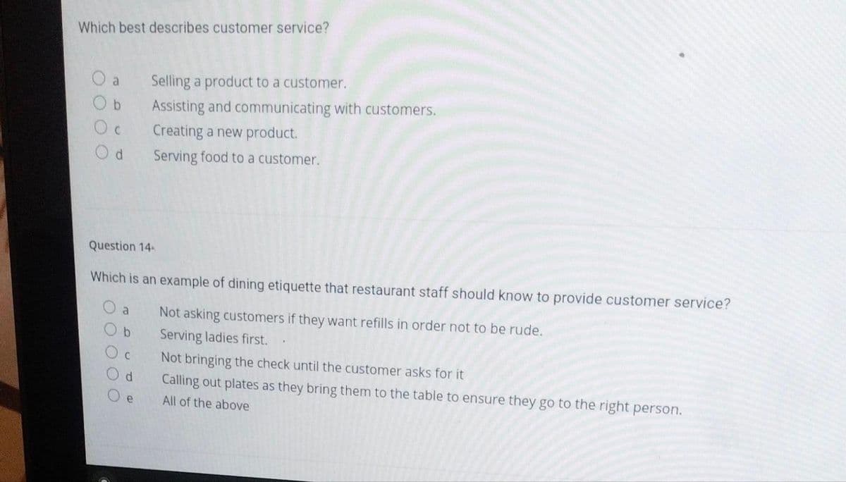 Which best describes customer service?
a
C
Od
Question 14-
Which is an example of dining etiquette that restaurant staff should know to provide customer service?
Not asking customers if they want refills in order not to be rude.
Serving ladies first.
a
Ob
Oc
Od
Selling a product to a customer.
Assisting and communicating with customers.
Creating a new product.
Serving food to a customer.
Oe
Not bringing the check until the customer asks for it
Calling out plates as they bring them to the table to ensure they go to the right person.
All of the above