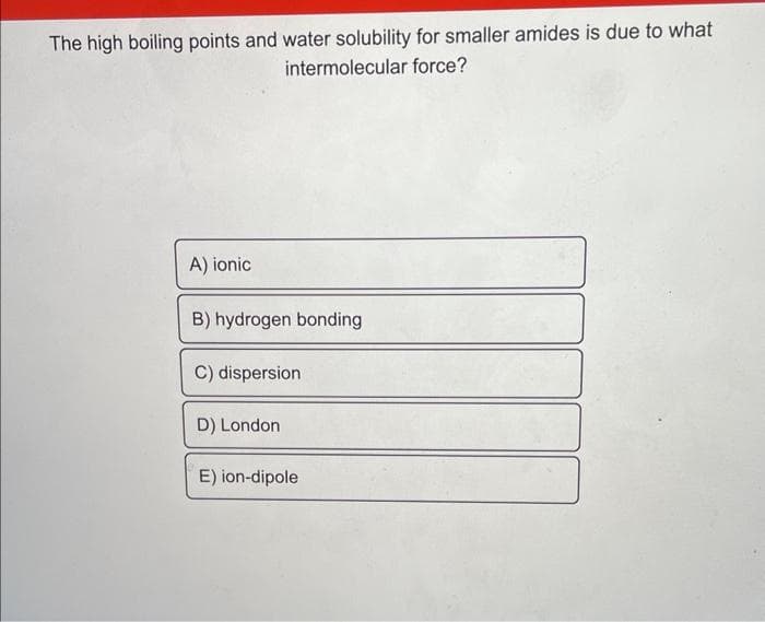 The high boiling points and water solubility for smaller amides is due to what
intermolecular force?
A) ionic
B) hydrogen bonding
C) dispersion
D) London
E) ion-dipole