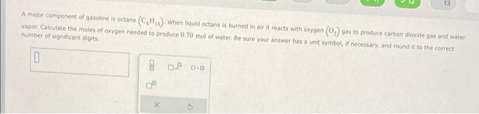 13
A major component of gasoline is octane (C₂H₁). When liquid octane is burned in air it reacts with oxygen (O₂) gas to produce carbon dioxide gas and water
vapor. Calculate the moles of oxygen needed to produce 0.70 mol of water. Be sure your answer has a unit symbol, if necessary, and round it to the correct
number of significant digits.
0
80.² 0.0