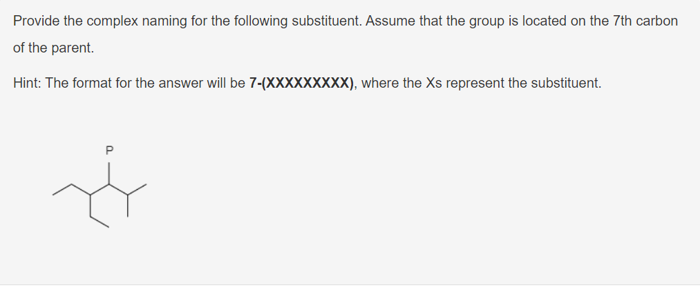 Provide the complex naming for the following substituent. Assume that the group is located on the 7th carbon
of the parent.
Hint: The format for the answer will be 7-(XXXXXXXXX), where the Xs represent the substituent.
P
Ø