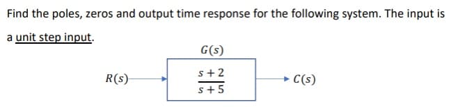 Find the poles, zeros and output time response for the following system. The input is
a unit step input.
G(s)
s+2
R(s)-
C(s)
s+5
