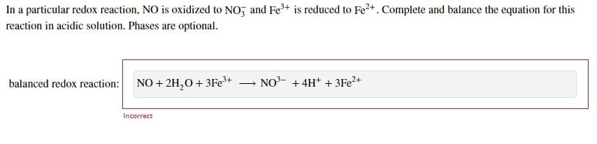 In a particular redox reaction, NO is oxidized to NO, and Fe+ is reduced to Fe2+. Complete and balance the equation for this
reaction in acidic solution. Phases are optional.
balanced redox reaction: NO + 2H,0+ 3Fe+
NO- +4H+ + 3FE²+
Incorrect
