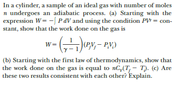 In a cylinder, a sample of an ideal gas with number of moles
n undergoes an adiabatic process. (a) Starting with the
expression W= -[ P dV and using the condition PV = con-
stant, show that the work done on the gas is
w= (
|(P.V,– P,V,)
(b) Starting with the first law of thermodynamics, show that
the work done on the gas is equal to nC,(T, – T). (c) Are
these two results consistent with each other? Explain.
