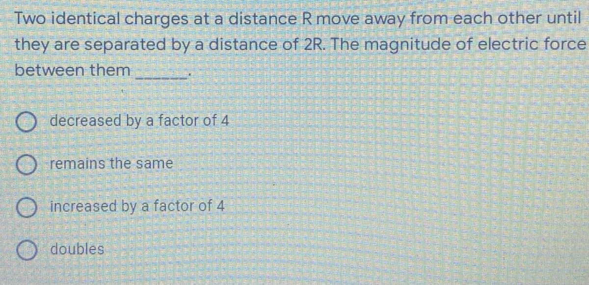 Two identical charges at a distance R move away from each other until
they are separated by a distance of 2R. The magnitude of electric force
between them
decreased by a factor of 4
remains the same
increased by a factor of 4
Odoubles
25