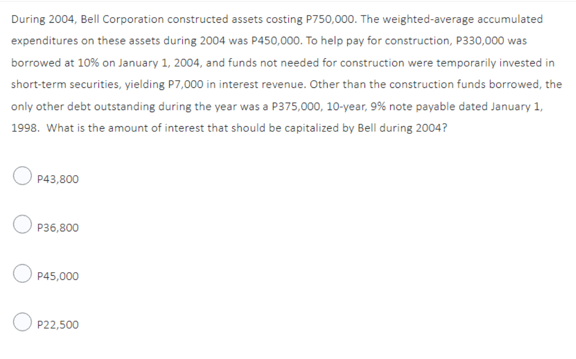 During 2004, Bell Corporation constructed assets costing P750,000. The weighted-average accumulated
expenditures on these assets during 2004 was P450,000. To help pay for construction, P330,000 was
borrowed at 10% on January 1, 2004, and funds not needed for construction were temporarily invested in
short-term securities, yielding P7,000 in interest revenue. Other than the construction funds borrowed, the
only other debt outstanding during the year was a P375,000, 10-year, 9% note payable dated January 1,
1998. What is the amount of interest that should be capitalized by Bell during 2004?
O
P43,800
OP36,800
P45,000
OP22,500