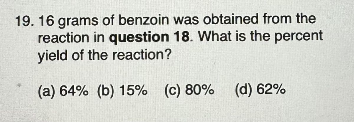 19. 16 grams of benzoin was obtained from the
reaction in question 18. What is the percent
yield of the reaction?
(a) 64% (b) 15% (c) 80%
(d) 62%
