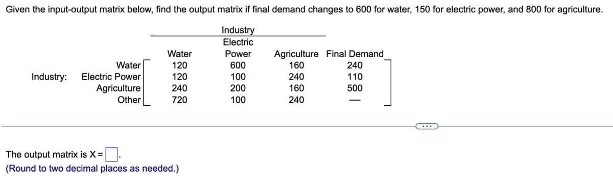Given the input-output matrix below, find the output matrix if final demand changes to 600 for water, 150 for electric power, and 800 for agriculture.
Industry
Electric
Water
Power
Agriculture Final Demand
Water
120
600
160
240
Industry:
Electric Power
120
100
240
110
Agriculture
240
200
160
500
Other
720
100
240
The output matrix is X =
(Round to two decimal places as needed.)
