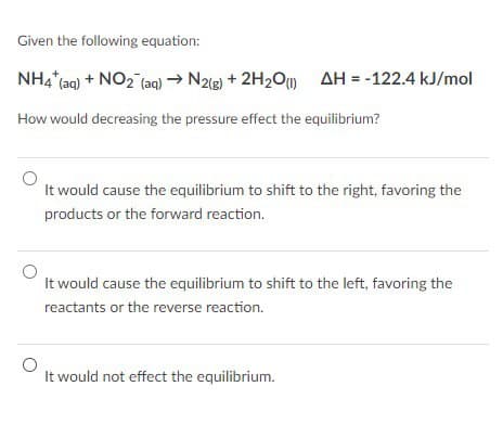 Given the following equation:
NH4 (aq) + NO2 (aq) → N2(g) + 2H2O (1) AH = -122.4 kJ/mol
How would decreasing the pressure effect the equilibrium?
It would cause the equilibrium to shift to the right, favoring the
products or the forward reaction.
It would cause the equilibrium to shift to the left, favoring the
reactants or the reverse reaction.
It would not effect the equilibrium.