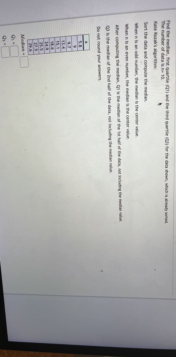 Find the median, first quartile (Q1) and the third quartile (Q3) for the data shown, which is already sorted.
The number of data is n= 10.
Kate Kozak's algorithm:
Sort the data and compute the median.
When n is an odd number, the median
the
value.
When n is an even number, the median is the center value.
After computing the median, Q1 is the median of the 1st half of the data, not including the median value.
Q3 is the median of the 2nd half of the data, not including the median value.
Do not round your answers.
X
5.8
9
9.7
13.4
15.1
18.6
24.9
25.5
27.5
29.6
Median =
Q1 =
Q3 =
