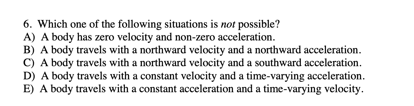 6. Which one of the following situations is not possible?
A) A body has zero velocity and non-zero acceleration.
B) A body travels with a northward velocity and a northward acceleration.
C) A body travels with a northward velocity and a southward acceleration.
D) A body travels with a constant velocity and a time-varying acceleration.
E) A body travels with a constant acceleration and a time-varying velocity.
