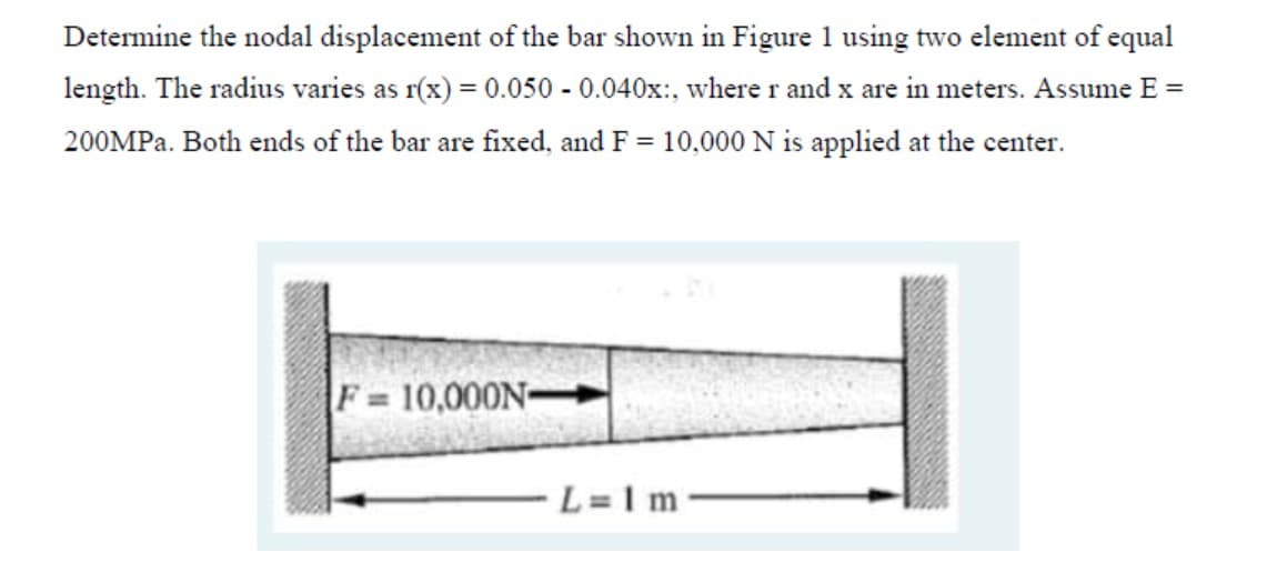 Determine the nodal displacement of the bar shown in Figure 1 using two element of equal
length. The radius varies as r(x) = 0.050 - 0.040x:, where r and x are in meters. Assume E =
200MPA. Both ends of the bar are fixed, and F = 10,000 N is applied at the center.
F 10,000N-
L=1 m
