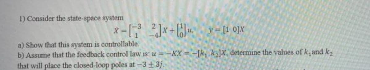1) Consider the state-space system
X = [ x+ [Ju, y=[1 0]X
a) Show that this system is controllable.
b) Assume that the feedback control law is: u =-KX = -[k, kz]X, determine the values of k,and k2
that will place the closed-loop poles at –3+ 3j.
