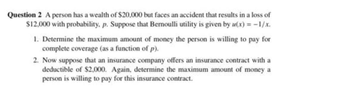 Question 2 A person has a wealth of $20,000 but faces an accident that results in a loss of
S12,000 with probability, p. Suppose that Bermoulli utility is given by u(x) = -1/x.
1. Determine the maximum amount of money the person is willing to pay for
complete coverage (as a function of p).
2. Now suppose that an insurance company offers an insurance contract with a
deductible of $2,000. Again, determine the maximum amount of money a
person is willing to pay for this insurance contract.

