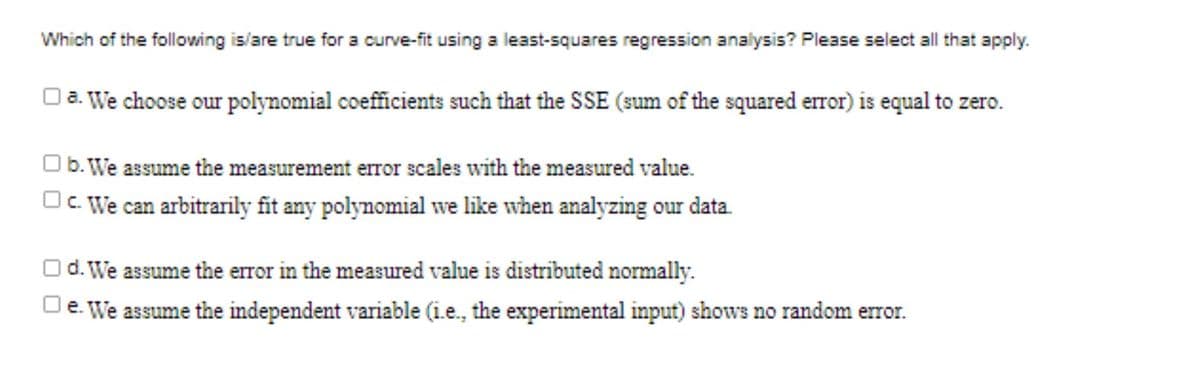 Which of the following is/are true for a curve-fit using a least-squares regression analysis? Please select all that apply.
Oa. We choose our polynomial coefficients such that the SSE (sum of the squared error) is equal to zero.
Ob. We assume the measurement error scales with the measured value.
Oc We can arbitrarily fit any polynomial we like when analyzing our data.
d. We assume the error in the measured value is distributed normally.
e. We assume the independent variable (i.e., the experimental input) shows no random error.
