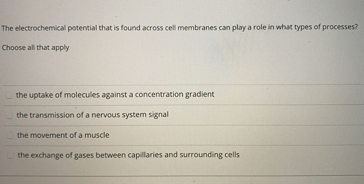 The electrochemical potential that is found across cell membranes can play a role in what types of processes?
Choose all that apply
O the uptake of molecules against a concentration gradient
the transmission of a nervous system signal
the movement of a muscle
the exchange of gases between capillaries and surrounding cells
