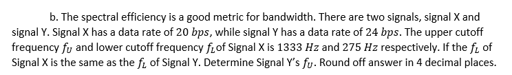 b. The spectral efficiency is a good metric for bandwidth. There are two signals, signal X and
signal Y. Signal X has a data rate of 20 bps, while signal Y has a data rate of 24 bps. The upper cutoff
frequency fy and lower cutoff frequency frof Signal X is 1333 Hz and 275 Hz respectively. If the fi of
Signal X is the same as the fi of Signal Y. Determine Signal Y's fy. Round off answer in 4 decimal places.
