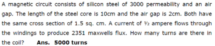 A magnetic circuit consists of silicon steel of 3000 permeability and an air
gap. The length of the steel core is 10cm and the air gap is 2cm. Both have
the same cross section of 1.5 sq. cm. A current of 2 ampere flows through
the windings to produce 2351 maxwells flux. How many turns are there in
the coil?
Ans. 5000 turns
