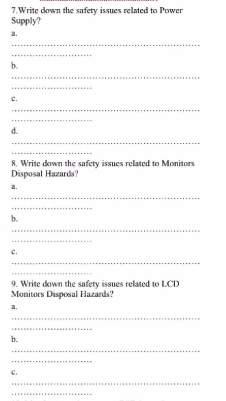 7.Write down the safety issues related to Power
Supply?
a.
b.
с.
d.
8. Write down the safety issucs related to Monitors
Disposal Hazards?
a.
b.
c.
9. Write down the safety issues related to LCD
Monitors Disposal Hazards?
a.
b.
с.
..........

