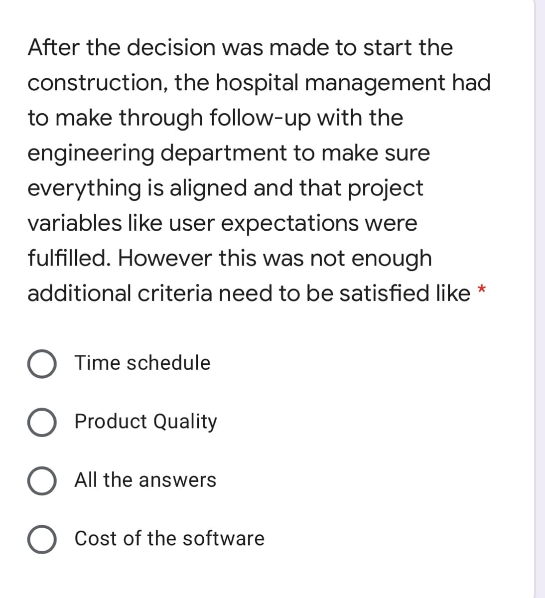 After the decision was made to start the
construction, the hospital management had
to make through follow-up with the
engineering department to make sure
everything is aligned and that project
variables like user expectations were
fulfilled. However this was not enough
additional criteria need to be satisfied like *
Time schedule
O Product Quality
O All the answers
Cost of the software
