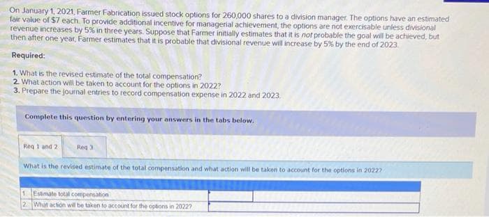 On January 1, 2021, Farmer Fabrication issued stock options for 260,000 shares to a division manager. The options have an estimated
fair value of $7 each. To provide additional incentive for managerial achievement, the options are not exercisable unless divisional
revenue increases by 5% in three years. Suppose that Farmer initially estimates that it is not probable the goal will be achieved, but
then after one year, Farmer estimates that it is probable that divisional revenue will increase by 5% by the end of 2023
Required:
1. What is the revised estimate of the total compensation?
2. What action will be taken to account for the options in 2022?
3. Prepare the journal entries to record compensation expense in 2022 and 2023.
Complete this question by entering your answers in the tabs below.
Req 1 and 2
Req 3
What is the revised estimate of the total compensation and what action will be taken to account for the options in 20227
1. Estimate total compensation
2 What action will be taken to account for the options in 20227