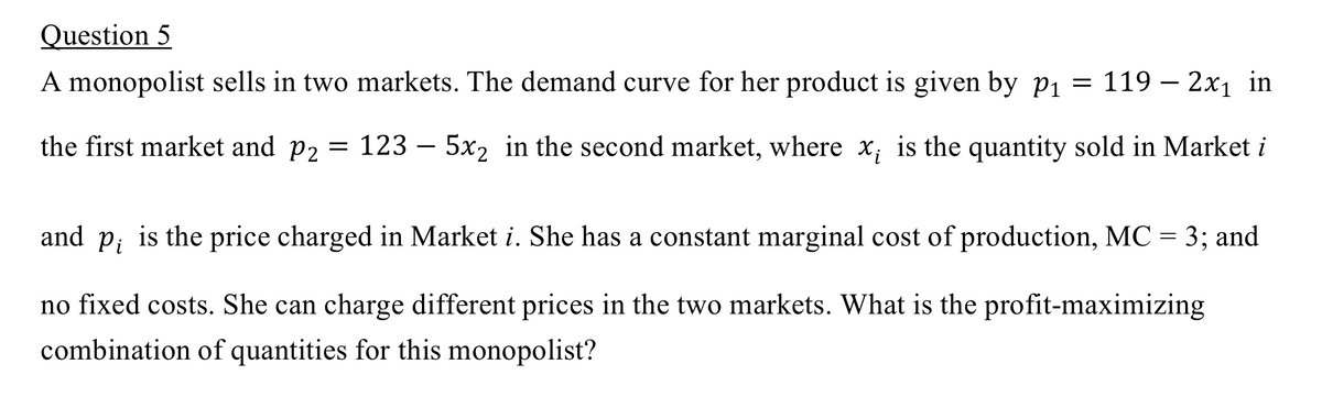 Question 5
A monopolist sells in two markets. The demand curve for her product is given by p₁ = 119 – 2x₁ in
the first market and p₂ = 123 - 5x₂ in the second market, where x; is the quantity sold in Market i
and Pi is the price charged in Market i. She has a constant marginal cost of production, MC = 3; and
no fixed costs. She can charge different prices in the two markets. What is the profit-maximizing
combination of quantities for this monopolist?