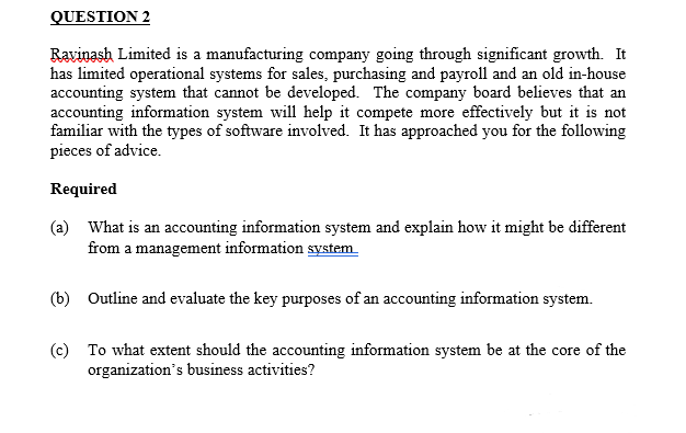 QUESTION 2
Ravinash Limited is a manufacturing company going through significant growth. It
has limited operational systems for sales, purchasing and payroll and an old in-house
accounting system that cannot be developed. The company board believes that an
accounting information system will help it compete more effectively but it is not
familiar with the types of software involved. It has approached you for the following
pieces of advice.
Required
(a) What is an accounting information system and explain how it might be different
from a management information system
(b) Outline and evaluate the key purposes of an accounting information system.
(c) To what extent should the accounting information system be at the core of the
organization's business activities?