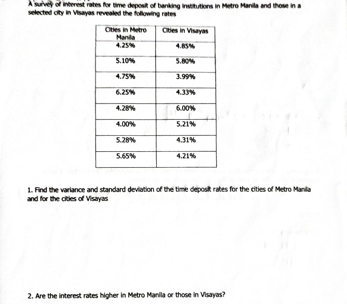 A survey of interest rates for time deposit of banking institutions in Metro Manila and those in a
selected city in Visayas revealed the following rates
Cities in Visayas
Cities in Metro
Manila
4.25%
5.10%
4.75%
6.25%
4.28%
4.00%
5.28%
5.65%
4.85%
5.80%
3.99%
4.33%
6.00%
5.21%
4.31%
4.21%
1. Find the variance and standard deviation of the time deposit rates for the cities of Metro Manila
and for the cities of Visayas
2. Are the interest rates higher in Metro Manila or those in Visayas?