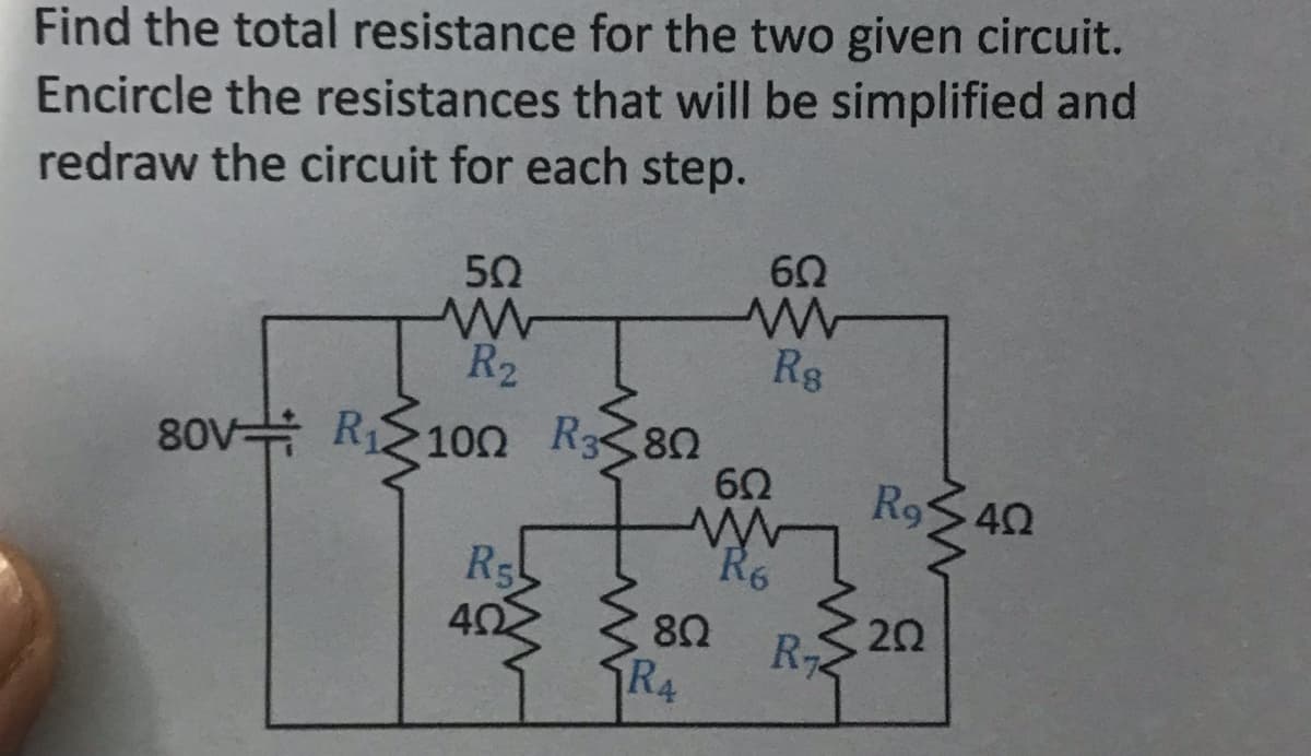 Find the total resistance for the two given circuit.
Encircle the resistances that will be simplified and
redraw the circuit for each step.
502
w
R₂
80V R₁100 R380
R5
4Ω
R4
60
ww
Rs
602
802
M
R6
R₁
R9 40
202