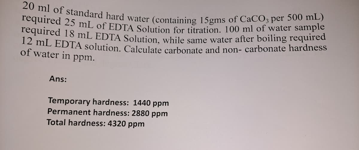 required 25 mL of EDTA Solution for titration. 100 ml of water sample
20 ml of standard hard water (containing 15gms of CaCO3 per 500 mL)
equired 18 mL EDTA Solution while same water after boiling required
12 mL EDTA solution. Calculate carbonate and non- carbonate hardness
of water in ppm.
Ans:
Temporary hardness: 1440 ppm
Permanent hardness: 2880 ppm
Total hardness: 4320 ppm

