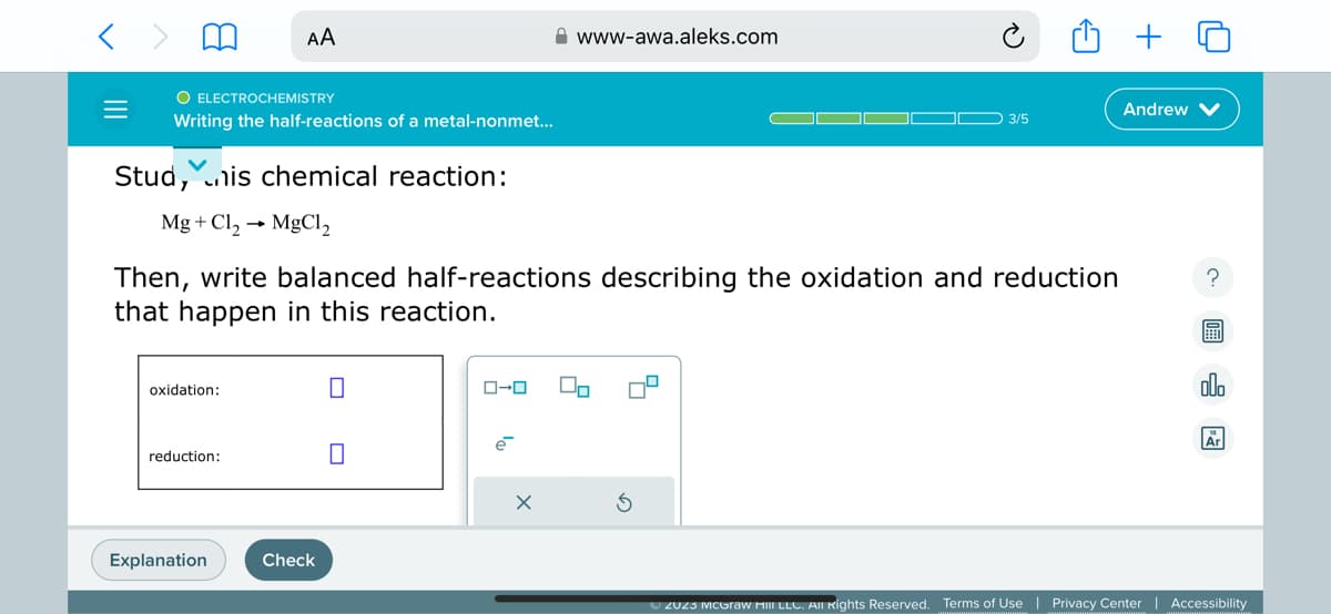 O ELECTROCHEMISTRY
Writing the half-reactions of a metal-nonmet...
Stud, nis chemical reaction:
Mg + Cl₂→ MgCl₂
AA
oxidation:
reduction:
Then, write balanced half-reactions describing the oxidation and reduction
that happen in this reaction.
Explanation
Check
0
ローロ
www-awa.aleks.com
X
03/5
On
Andrew
?
ollo
Är
Ⓒ2023 McGraw Hill LLC. All Rights Reserved. Terms of Use | Privacy Center | Accessibility