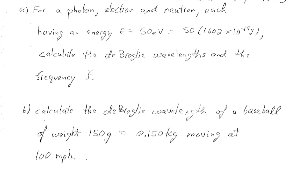a) For
photon, electron and neutror, each
having
energy E = SD₂V = 50 (1.602 x 10+9y),
calculate the de Broglie wavelengths and the
frequency of
an
6) calculate the de Broglie wavelength of a baseball
0.150kg moving at
of weight 150g
100 mph.
(
SVA