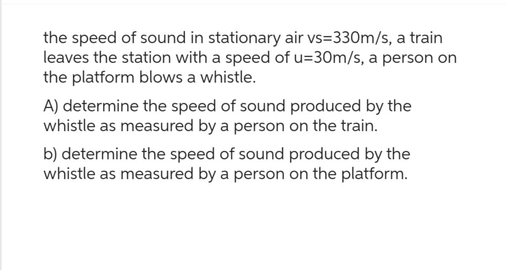 the speed of sound in stationary air vs=330m/s, a train
leaves the station with a speed of u=30m/s, a person on
the platform blows a whistle.
A) determine the speed of sound produced by the
whistle as measured by a person on the train.
b) determine the speed of sound produced by the
whistle as measured by a person on the platform.