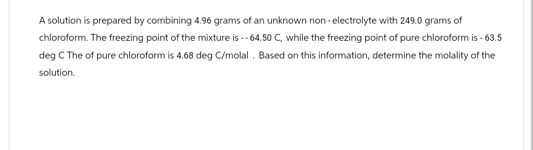 A solution is prepared by combining 4.96 grams of an unknown non-electrolyte with 249.0 grams of
chloroform. The freezing point of the mixture is -- 64.50 C, while the freezing point of pure chloroform is - 63.5
deg C The of pure chloroform is 4.68 deg C/molal. Based on this information, determine the molality of the
solution.