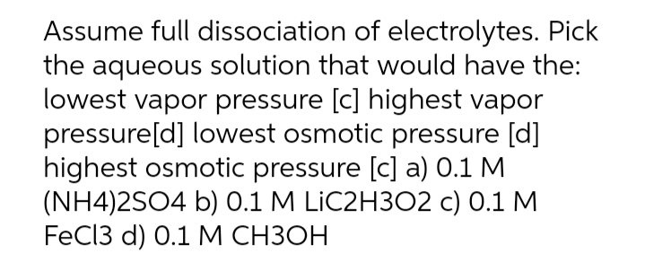 Assume full dissociation of electrolytes. Pick
the aqueous solution that would have the:
lowest vapor pressure [c] highest vapor
pressure[d] lowest osmotic pressure [d]
highest osmotic pressure [c] a) 0.1 M
(NH4)2SO4 b) 0.1 M LIC2H3O2 c) 0.1 M
FeCI3 d) 0.1 M СНЗОН
