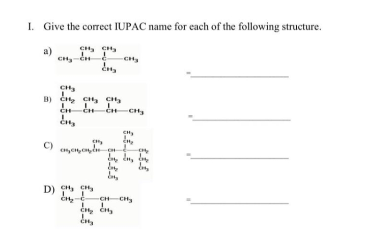 I. Give the correct IUPAC name for each of the following structure.
a)
CH, CH3
CH3-CH
CH3
CH3
B) CH2 CH3 CH3
CH
CH-
CH
-CH3
CH
CH
CH
D) сH, сн
CH CH3
CH2 CH3
