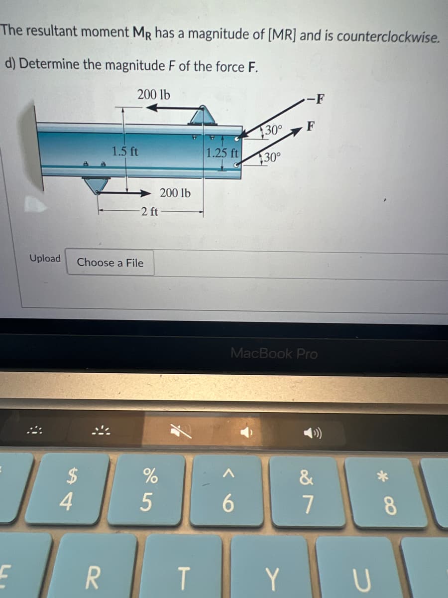 The resultant moment MR has a magnitude of [MR] and is counterclockwise.
d) Determine the magnitude F of the force F.
200 lb
C
Upload
$
4
1.5 ft
Choose a File
R
-2 ft
%
5
200 lb
T
1.25 ft
130°
30°
6
MacBook Pro
F
Y
&
7
U
8