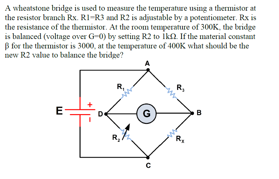 A wheatstone bridge is used to measure the temperature using a thermistor at
the resistor branch Rx. R1=R3 and R2 is adjustable by a potentiometer. Rx is
the resistance of the thermistor. At the room temperature of 300K, the bridge
is balanced (voltage over G=0) by setting R2 to 1kQ. If the material constant
B for the thermistor is 3000, at the temperature of 400K what should be the
new R2 value to balance the bridge?
A
R,
R3
+
D
G
В
R2
R,

