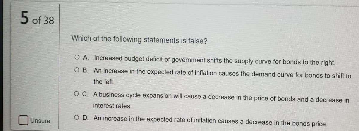 5 of 38
Which of the following statements is false?
O A. Increased budget deficit of government shifts the supply curve for bonds to the right.
O B. An increase in the expected rate of inflation causes the demand curve for bonds to shift to
the left.
O C. A business cycle expansion will cause a decrease in the price of bonds and a decrease in
interest rates.
O D. An increase in the expected rate of inflation causes a decrease in the bonds price.
Unsure
