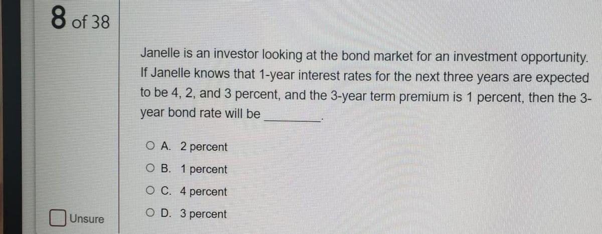 8 of 38
Janelle is an investor looking at the bond market for an investment opportunity.
If Janelle knows that 1-year interest rates for the next three years are expected
to be 4, 2, and 3 percent, and the 3-year term premium is 1 percent, then the 3-
year bond rate will be
O A. 2 percent
O B. 1 percent
O C. 4 percent
O D. 3 percent
Unsure
