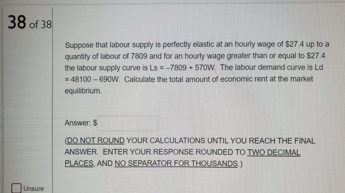 38 of 38
Suppose that labour supply is perfectly elastic at an hourly wage of $27.4 up to a
quantity of labour of 7809 and for an hourly wage greater than or equal to $27.4
the labour supply curve is Ls = -7809 + 570W. The labour demand curve is Ld
= 48100 – 690W. Calculate the total amount of economic rent at the market
%3D
equilibrium.
Answer: $
(DO NOT ROUND YOUR CALCULATIONS UNTIL YOU REACH THE FINAL
ANSWER. ENTER YOUR RESPONSE ROUNDED TO TWO DECIMAL
PLACES, AND NO SEPARATOR FOR THOUSANDS)
Unsure
