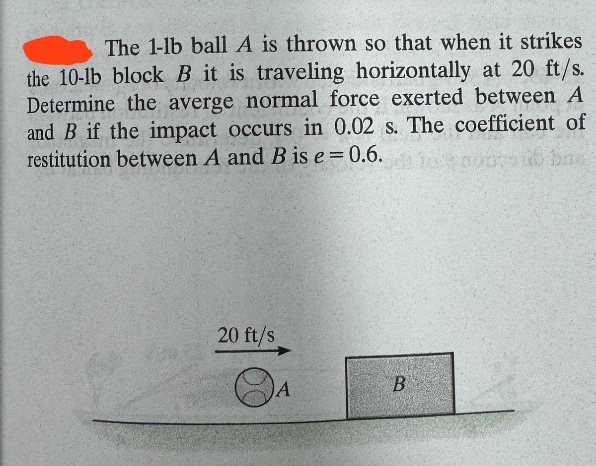 The 1-lb ball A is thrown so that when it strikes
the 10-lb block B it is traveling horizontally at 20 ft/s.
Determine the averge normal force exerted between A
and B if the impact occurs in 0.02 s. The coefficient of
restitution between A and B is e = 0.6.
20 ft/s
②A
B