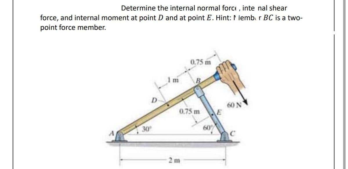 Determine the internal normal force, inte nal shear
force, and internal moment at point D and at point E. Hint: I lembor BC is a two-
point force member.
D
30º
m
0.75 m
0.75 m
2m
60%
60 N