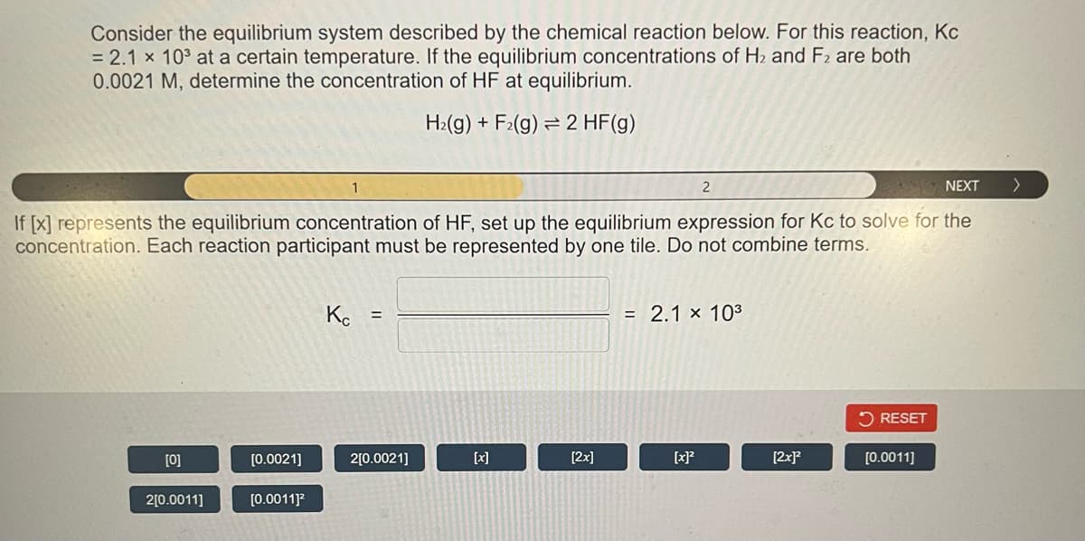 Consider the equilibrium system described by the chemical reaction below. For this reaction, Kc
= 2.1 x 10³ at a certain temperature. If the equilibrium concentrations of H₂ and F2 are both
0.0021 M, determine the concentration of HF at equilibrium.
H₂(g) + F₂(g) 2 HF(g)
16
1
NEXT
If [x] represents the equilibrium concentration of HF, set up the equilibrium expression for Kc to solve for the
concentration. Each reaction participant must be represented by one tile. Do not combine terms.
[0]
2[0.0011]
[0.0021]
[0.0011]²
Kc =
2[0.0021]
[2x]
2
= 2.1 × 10³
[x]²
[2x]²
RESET
[0.0011]
>