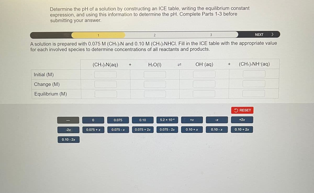 Determine the pH of a solution by constructing an ICE table, writing the equilibrium constant
expression, and using this information to determine the pH. Complete Parts 1-3 before
submitting your answer.
NEXT >
A solution is prepared with 0.075 M (CH3)3N and 0.10 M (CH3)3 NHCI. Fill in the ICE table with the appropriate value
for each involved species to determine concentrations of all reactants and products.
Initial (M)
Change (M)
Equilibrium (M)
-2x
0.10 - 2x
1
(CH3)3N(aq)
0
000
0.075 + x
0.075
0.075-x
+
0.10
2
H₂O(l)
0.075 + 2x
5.2 x 104
0.075 - 2x
1L
+x
3
OH (aq)
00
0.10 + x
0.10-x
+
(CH3)3NH+ (aq)
RESET
+2x
0.10 + 2x