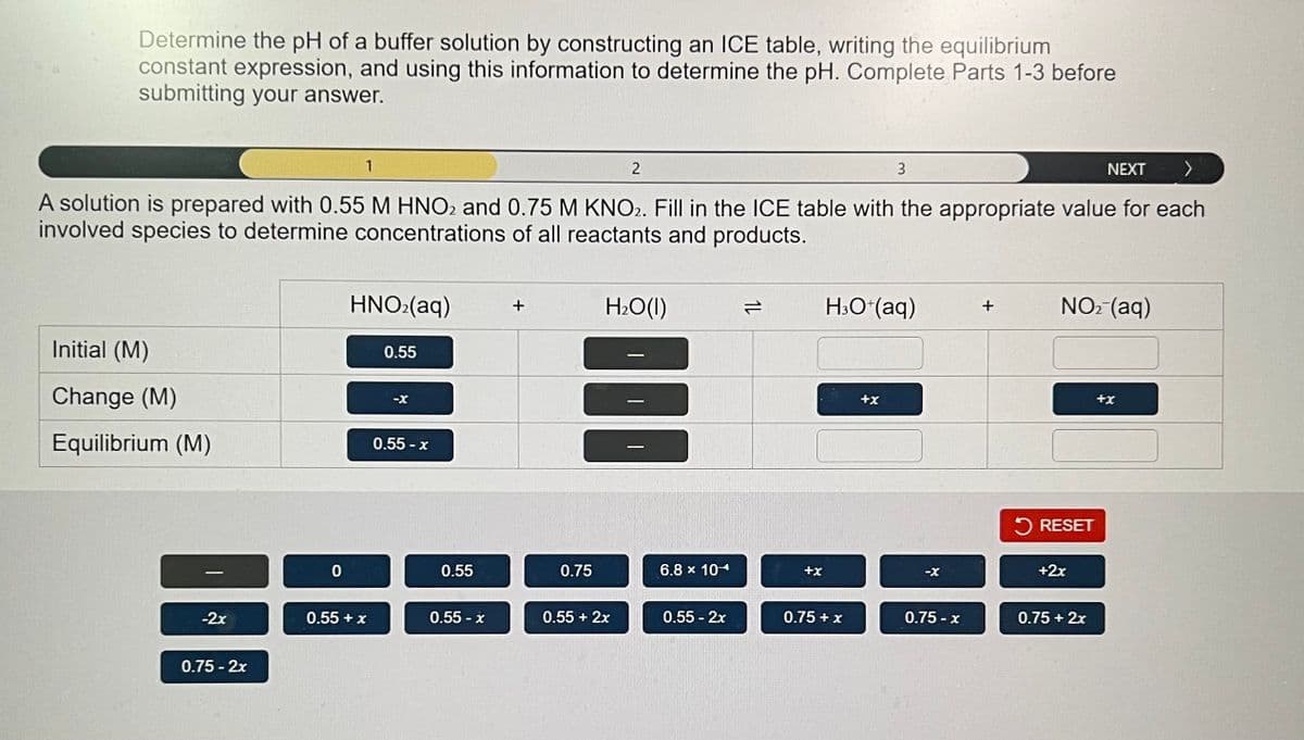 Determine the pH of a buffer solution by constructing an ICE table, writing the equilibrium
constant expression, and using this information to determine the pH. Complete Parts 1-3 before
submitting your answer.
3
>
A solution is prepared with 0.55 M HNO2 and 0.75 M KNO2. Fill in the ICE table with the appropriate value for each
involved species to determine concentrations of all reactants and products.
Initial (M)
Change (M)
Equilibrium (M)
-2x
0.75 -2x
0
1
HNO₂(aq)
0.55 + x
0.55
-X
0.55-x
0.55
0.55 - x
0.75
2
H₂O(l)
III
0.55 + 2x
6.8 x 104
0.55 - 2x
1L
+x
H3O+(aq)
0.75 + x
+x
-X
0.75-x
+
NO₂ (aq)
RESET
+2x
NEXT
0.75 + 2x
+x