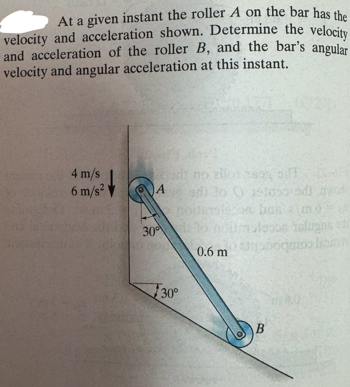At a given instant the roller A on the bar has the
velocity and acceleration shown. Determine the velocity
and acceleration of the roller B, and the bar's angular
velocity and angular acceleration at this instant.
4 m/s
6 m/s²
no ellos say of
A
30°
d) to O 151ds-9d) wod
noberson bas moW
imoteoos telugnt d
0.6 mo lang
30°
B